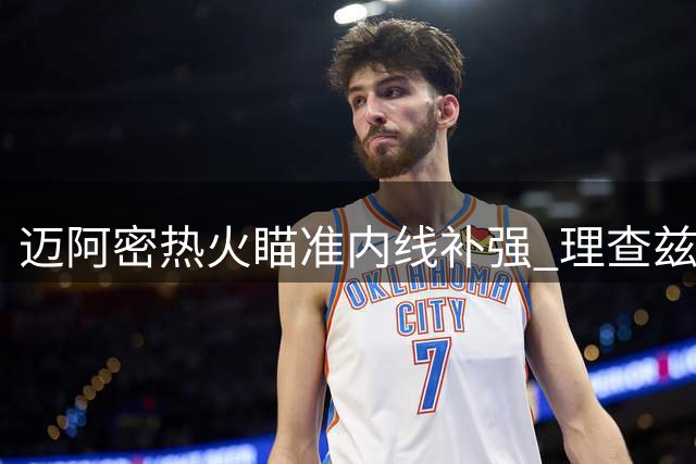 迈阿密热火瞄准内线补强 理查兹成重点引援对象
