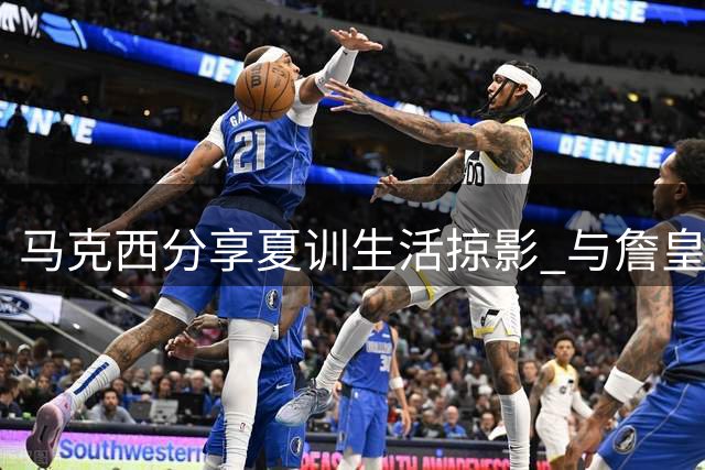 马克西分享夏训生活掠影 与詹皇同场挥汗